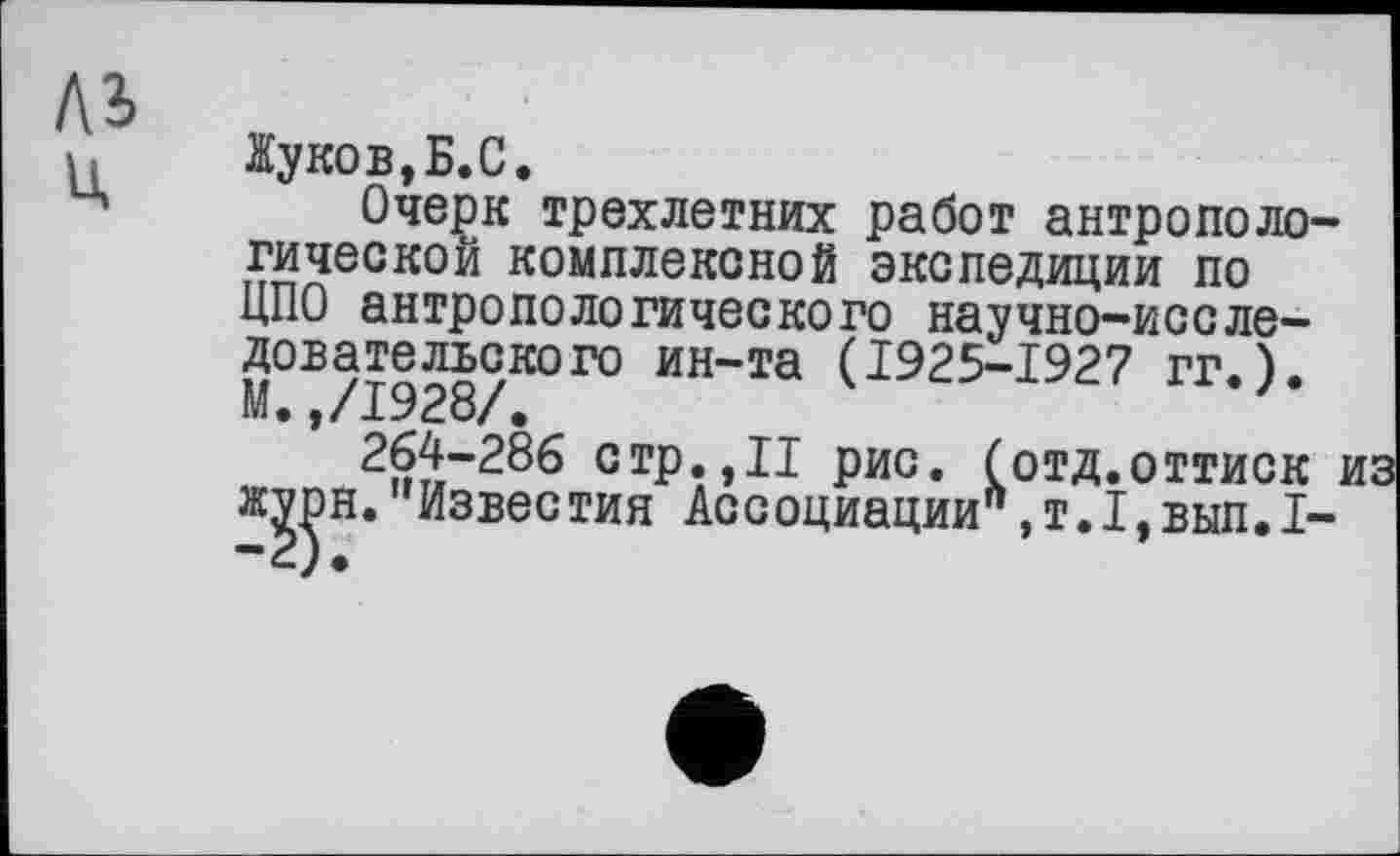 ﻿къ
Жуков,Б.С.
Очерк трехлетних работ антропологической комплексной экспедиции по ЦПО антропологического научно-исследовательского ин-та (1925-1927 гг.). М.,/1928/.
264-286 с гр.,II рис. (отд.оттиск журн. '’Известия Ассоциации",т.1,вып.1-